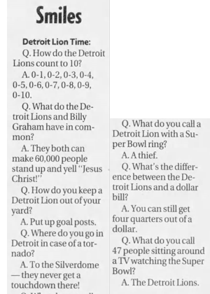 Q. How do the Detroit Lions count to 10? A. 0-1, 0-2, 0-3, 0-4, 0-5,0-6,0-7,0-8,0-9, 0-10. Q. What do the Detroit Lions and Billy Graham have in common? A. They both can make 60,000 people stand up and yell "Jesus Christ!" Q. How do you keep a Detroit Lion out of your yard? A. Put up goal posts. Q. Where do you go in Detroit in case of a tornado? A. To the Silverdome they never get a touchdown there! Q. What do you call a Detroit Lion with a Super Bowl ring? A. A thief. Q. What's the difference between the Detroit Lions and a dollar bill? A. You can still get four quarters out of a dollar. Q. What do you call 47 people sitting around a TV watching the Super Bowl? A. The Detroit Lions.