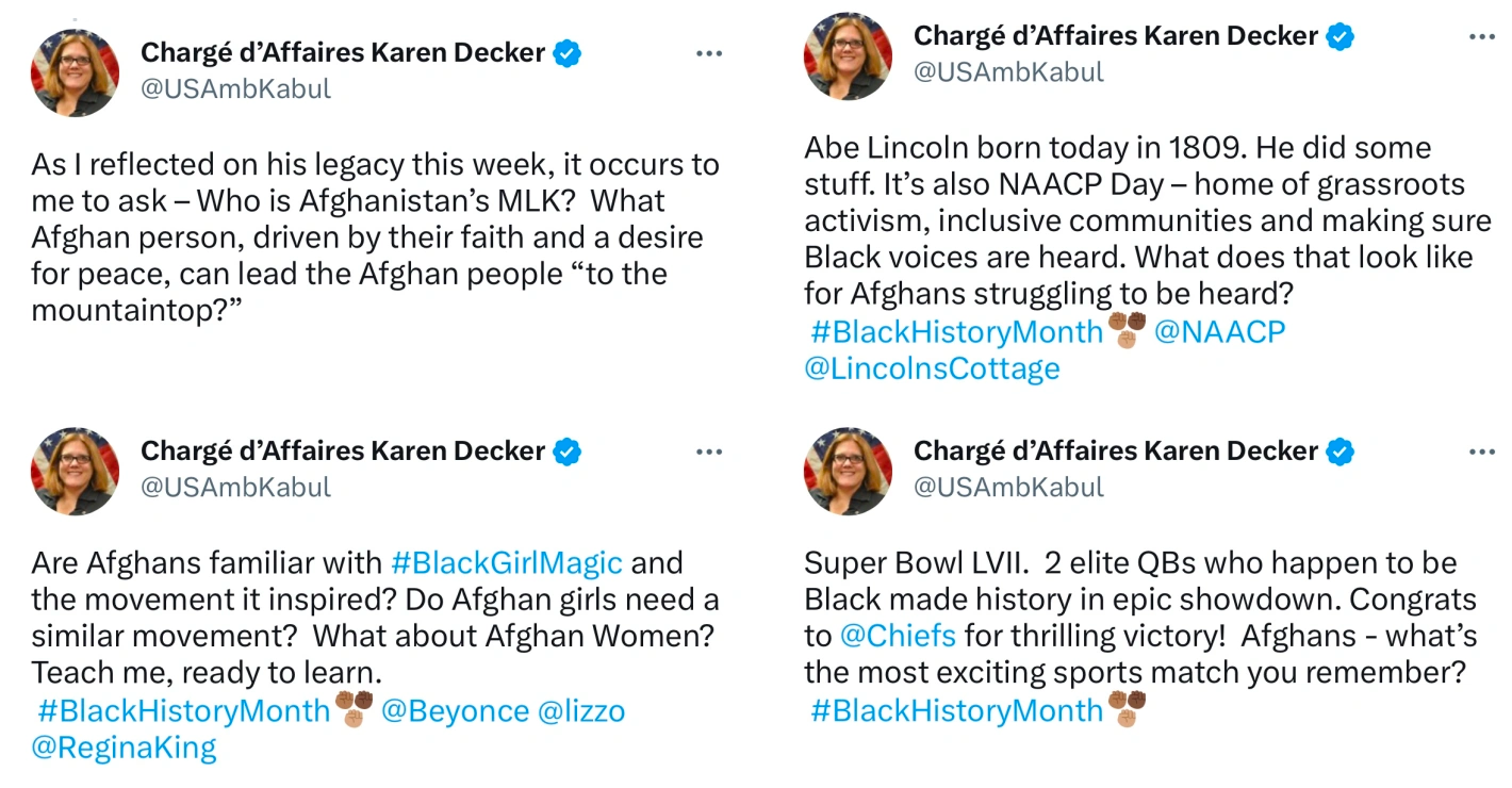 Four tweets from Chargé 'Affaires Karen Decker (@USAmbKabul) As I reflected on his legacy this week, it occurs to me to ask -Who is Afghanistan's MLK? What Afghan person, driven by their faith and a desire for peace, can lead the Afghan people "to the mountaintop?" Are Afghans familiar with #BlackGir|Magic and the movement it inspired? Do Afghan girls need a similar movement? What about Afghan Women? Teach me, ready to learn. #BlackHistoryMonth®® @Beyonce @lizzo @ReginaKing Abe Lincoln born today in 1809. He did some stuff. It's also NAACP Day - home of grassroots activism, inclusive communities and making sure Black voices are heard. What does that look like for Afghans struggling to be heard? #BlackHistoryMonth • @NAACP @LincolnsCottage Super Bowl LVII. 2 elite QBs who happen to be Black made history in epic showdown. Congrats to @Chiefs for thrilling victory! Afghans - what's the most exciting sports match you remember? #BlackHistoryMonth°