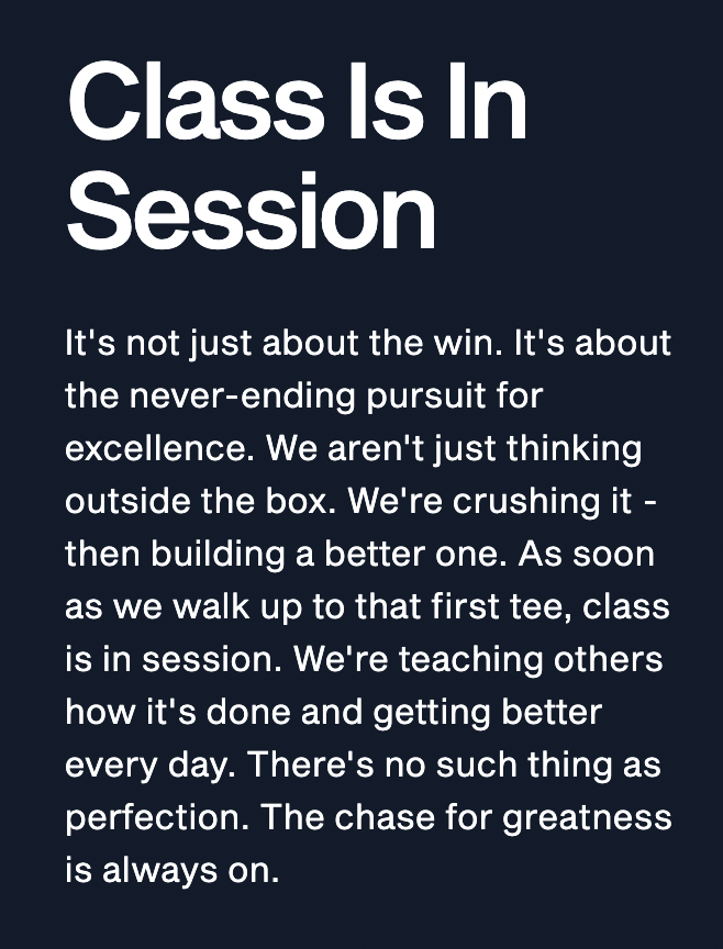 Class Is In SessionIt's not just about the win. It's about the never-ending pursuit for excellence. We aren't just thinking outside the box. We're crushing it—then building a better one. As soon as we walk up to that first tee, class is in session. We're teaching others how it's done and getting better every day. There's no such thing as perfection. The chase for greatness is always on.