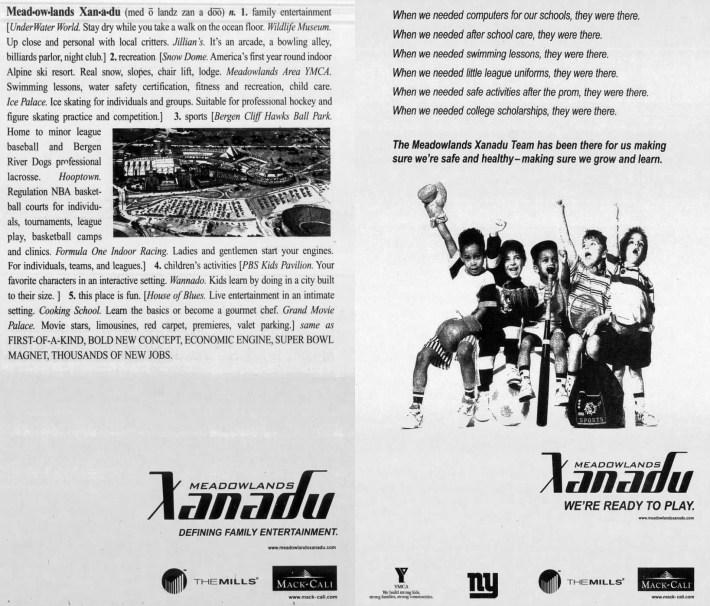 Two Meadowlands Xanadu ads. One reads: Meadowlands Xana-du (med o land zan a doo) n. 1. family entertainment [Under Water World. Stay dry while you take a walk on the ocean floor. Wildlife Museum.Up close and personal with local critters. Jillian's. It's an arcade, a bowling alley, billiards parlor, night club.] 2. recreation [Snow Dome. America's first year round indoor Alpine ski resort. Real snow, slopes, chair lift, lodge. Meadowlands Area YMCA.Swimming lessons, water safety certification, fitness and recreation, child care.Ice Palace. Ice skating for individuals and groups. Suitable for professional hockey and figure skating practice and competition.] 3. sports [Bergen Cliff Hawks Ball Park.Home to minor league baseball and BergenRiver Dogs professional lacrosse.Hooptown.Regulation NBA basketball courts for individu-als, tournaments, league play, basketball campsand clinics. Formula One Indoor Racing. Ladies and gentlemen start your engines.For individuals, teams, and leagues.] 4. children's activities [PBS Kids Pavilion. Your favorite characters in an interactive setting. Wannado. Kids learn by doing in a city built to their size. ] 5. this place is fun. [House of Blues. Live entertainment in an intimate setting. Cooking School. Learn the basics or become a gourmet chef. Grand Movie Palace. Movie stars, limousines, red carpet, premieres, valet parking.] same as FIRST-OF-A-KIND, BOLD NEW CONCEPT, ECONOMIC ENGINE, SUPER BOWL MAGNET, THOUSANDS OF NEW JOBS.The other reads:When we needed computers for our schools, they were there.When we needed after school care, they were there.When we needed swimming lessons, they were there.When we needed little league uniforms, they were there.When we needed safe activities after the prom, they were there.When we needed college scholarships, they were there.The Meadowlands Xanadu Team has been there for us making sure we're safe and healthy- making sure we grow and learn.