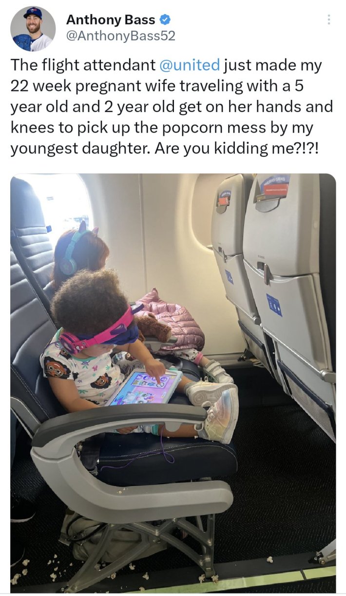 "The flight attendant @united just made my 22 week pregnant wife traveling with a 5 year old and 2 year old get on her hands and knees to pick up the popcorn mess by my youngest daughter. Are you kidding me?!?!"