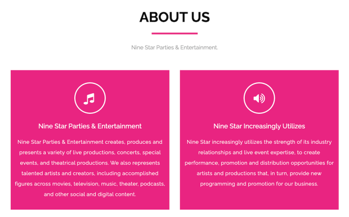 ABOUT US Nine Star Parties & Entertainment. Nine Star Parties & Entertainment Nine Star Parties & Entertainment creates, produces and presents a variety of live productions, concerts, special events, and theatrical productions. We also represents talented artists and creators, including accomplished figures across movies, television, music, theater, podcasts, and other social and digital content. Nine Star Increasingly Utilizes Nine Star increasingly utilizes the strength of its industry relationships and live event expertise, to create performance, promotion and distribution opportunities for artists and productions that, in turn, provide new programming and promotion for our business.