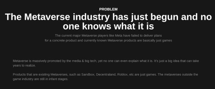 The Metaverse industry has just begun and no one knows what it is The current major Metaverse players like Meta have failed to deliver plans for a concrete product and currently known Metaverse products are basically just games Metaverse is massively promoted by the media & big tech, yet no one can even explain what it is. It’s just a big idea that can take years to realize. Products that are existing Metaverses, such as Sandbox, Decentraland, Roblox, etc are just games. The metaverses outside the game industry are still in infant stages.