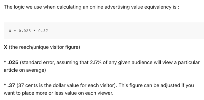 The logic we use when calculating an online advertising value equivalency is : X * 0.025 * 0.37  X (the reach/unique visitor figure) * .025 (standard error, assuming that 2.5% of any given audience will view a particular article on average) * .37 (37 cents is the dollar value for each visitor). This figure can be adjusted if you want to place more or less value on each viewer.