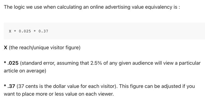 The logic we use when calculating an online advertising value equivalency is : X * 0.025 * 0.37 X (the reach/unique visitor figure) * .025 (standard error, assuming that 2.5% of any given audience will view a particular article on average) * .37 (37 cents is the dollar value for each visitor). This figure can be adjusted if you want to place more or less value on each viewer.
