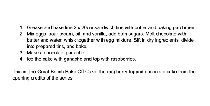 1. Grease and base line 2 x 20cm sandwich tins with butter and baking parchment.2. Mix eggs, sour cream, oil, and vanilla; add both sugars. Melt chocolate with butter and water, whisk together with egg mixture. Sift in dry ingredients, mix, divide into prepared tins, and bake.3. Make a chocolate ganache.4. Ice the cake with ganache and top with raspberries.This is The Great British Bake Off Cake, the raspberry-topped chocolate cake from the opening credits of the series.