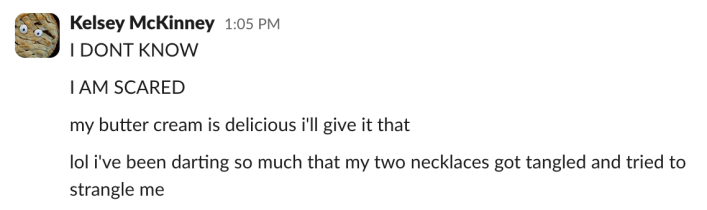 "I DON'T KNOW""I AM SCARED""my butter cream is delicious i'll give it that""lol i've been darting so much that my two necklaces got tangled and tried to strangle me"