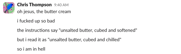 "oh jesus, the butter cream""i fucked up so bad""the instructions say 'unsalted butter, cubed and softened'""but i read it as 'unsalted butter, cubed and chilled'""so i am in hell"