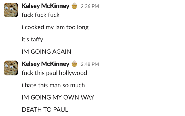 "fuck fuck fuck""i cooked my jam too long""it's taffy""I'M GOING AGAIN""fuck this paul hollywood""i hate this man so much""I'M GOING MY OWN WAY""DEATH TO PAUL"