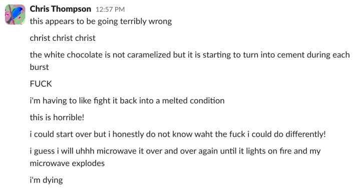 "this appears to be going terribly wrong""christ christ christ""the white chocolate is not caramelized but it is starting to turn into cement during each burst""FUCK""i'm having to like fight it back into a melted condition""this is horrible!""i could start over but i honestly do not know waht the fuck i could do differently!""i guess i will uhhh microwave it over and over again until it lights on fire and my microwave explodes""i'm dying"