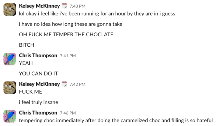 Kelsey:"lol okay i feel like i've been running for an hour by they are in i guess""i have no idea how long these are gonna take""OH FUCK ME TEMPER THE CHOCOLATE""BITCHChris:"YEAH""YOU CAN DO IT"Kelsey:"FUCK ME""i feel truly insane"Chris:"tempering chocolate immediately after doing the caramelized chocolate and filling is so hateful"