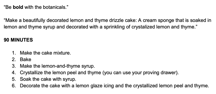 “Be bold with the botanicals.”“Make a beautifully decorated lemon and thyme drizzle cake: A cream sponge that is soaked inlemon and thyme syrup and decorated with a sprinkling of crystalized lemon and thyme.”90 MINUTES1. Make the cake mixture.2. Bake3. Make the lemon-and-thyme syrup.4. Crystallize the lemon peel and thyme (you can use your proving drawer).5. Soak the cake with syrup.6. Decorate the cake with a lemon glaze icing and the crystallized lemon peel and thyme.