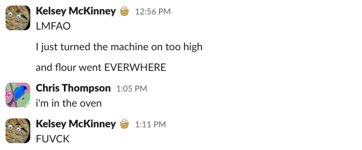 Kelsey (12:56 p.m.): "LMFAO""I just turned the machine on too high""and flour went EVERYWHERE"Chris (1:05 p.m.): "i'm in the oven"Kelsey (1:05 p.m.): "FUVCK"