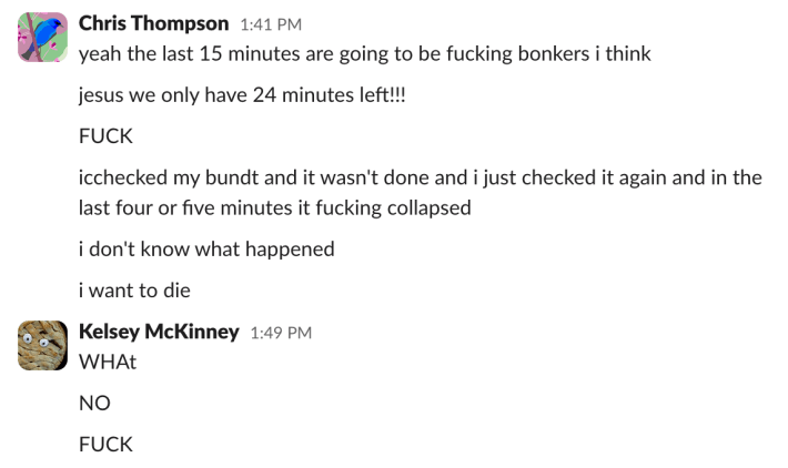 Chris (1:41 p.m.): "yeah the last 15 minutes are going to be fucking bonkers i think""jesus we only have 24 minutes left!!!""FUCK""i checked my bundt and it wasn't done and i just checked it again and in the last four or five minutes it fucking collapsed""i don't know what happened""i want to die"Kelsey (1:49 p.m.): "WHAt""NO""FUCK"