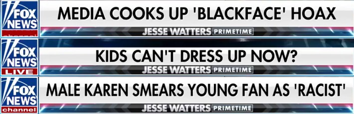 Three on-screen graphics on Fox News Jesse Watters Primetime:MEDIA COOKS UP 'BLACKFACE' HOAXKIDS CAN'T DRESS UP NOW?MALE KAREN SMEARS YOUNG FAN AS 'RACIST'
