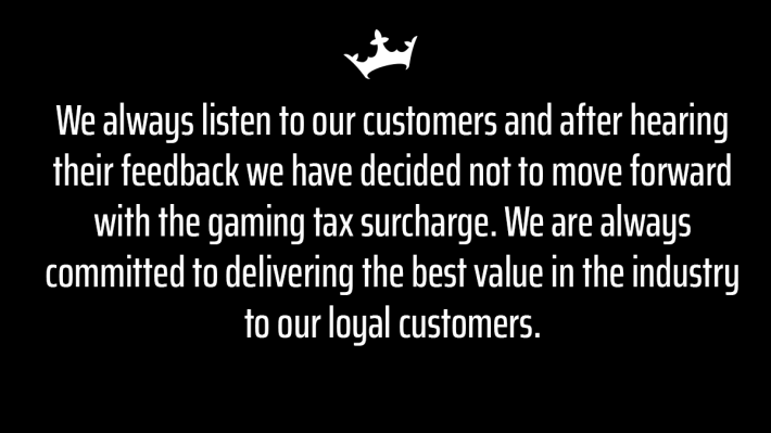 "We always listen to our customers and after hearing their feedback we have decided not to move forward with the gaming tax surcharge. We are always committed to delivering the best value in the industry to our loyal customers.