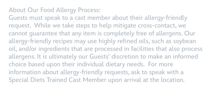 About Our Food Allergy Process:Guests must speak to a cast member about their allergy-friendly request. While we take steps to help mitigate cross-contact, we cannot guarantee that any item is completely free of allergens. Our allergy-friendly recipes may use highly refined oils, such as soybean oil, and/or ingredients that are processed in facilities that also process allergens. It is ultimately our Guests' discretion to make an informed choice based upon their individual dietary needs. For more information about allergy-friendly requests, ask to speak with a Special Diets Trained Cast member upon arrival at the location.