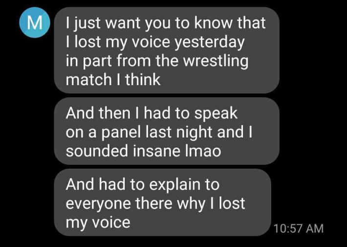 Text screenshot: I just want you to know that I lost my voice yesterday in part from the wrestling match I thinkAnd then I had to speak on a panel last night and I sounded insane ImaoAnd had to explain to everyone there why I lost my voice