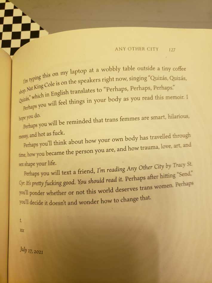 ANY OTHER CITY 127 I'm typing this on my laptop at a wobbly table outside a tiny coffee shop. Nat King Cole is on the speakers right now, singing "Quizás, Quizás, Quizás," which in English translates to "Perhaps, Perhaps, Perhaps." Perhaps you will feel things in your body as you read this memoir. I hope you do. Perhaps you will be reminded that trans femmes are smart, hilarious, messy, and hot as fuck. Perhaps you'll think about how your own body has travelled through time, how you became the person you are, and how trauma, love, art, and sex shape your life. Perhaps you will text a friend, I'm reading Any Other City by Tracy St. Cyr. It's pretty fucking good. You should read it. Perhaps after hitting "Send" you'll ponder whether or not this world deserves trans women. Perhaps you'll decide it doesn't and wonder how to change that. XX July 17, 2021