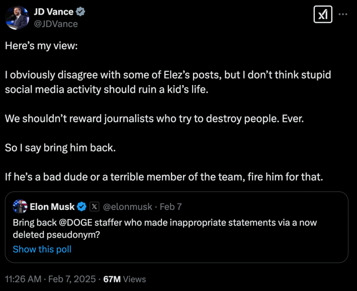 JD Vance tweet from 2/7/25 that says:Here’s my view: I obviously disagree with some of Elez’s posts, but I don’t think stupid social media activity should ruin a kid’s life. We shouldn’t reward journalists who try to destroy people. Ever. So I say bring him back. If he’s a bad dude or a terrible member of the team, fire him for that.