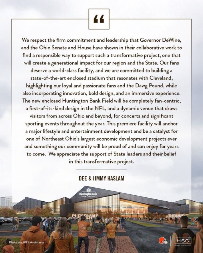 "We respect the firm commitment and leadership that Governor DeWine, and the Ohio Senate and House have shown in their collaborative work to find a responsible way to support such a transformative project, one that will create a generational impact for our region and the State. As Dee and Jimmy communicated earlier today:"Our fans deserve a world-class facility, and we are committed to building a state-of-the-art enclosed stadium that resonates with Cleveland, highlighting our loyal and passionate fans and the Dawg Pound, while also incorporating innovation, bold design, and an immersive experience.The new enclosed Huntington Bank Field will be completely fan-centric, a first-of-its-kind design in the NFL, and a dynamic venue that draws visitors from across Ohio and beyond, for concerts and significant sporting events throughout the year. This premiere facility will anchor a major lifestyle and entertainment development and be a catalyst for one of Northeast Ohio's largest economic development projects ever and something our community will be proud of and can enjoy for years to come. We appreciate the support of State leaders and their belief in this transformative project."