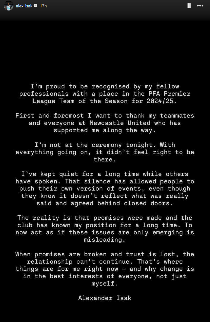 Alexander Isak statement on his Instagram: I'm proud to be recognised by my fellow professionals with a place in the PFA Premier League Team of the Season for 2024/25. First and foremost I want to thank my teammates and everyone at Newcastle United who has supported me along the way. I'm not at the ceremony tonight. With everything going on, it didn't feel right to be there. I've kept quiet for a long time while others have spoken. The silence has allowed people to push their own version of events, even though they know it doesn't reflect what was really said and agreed behind closed doors. The reality is that the promises were made and the club has known my position for a long time. To now act as if these issues are only emerging is misleading. When promises are broken and trust is lost, the relationship can't continue. That's where things are for me right now — and why change is in the best interests of everyone, not just myself.