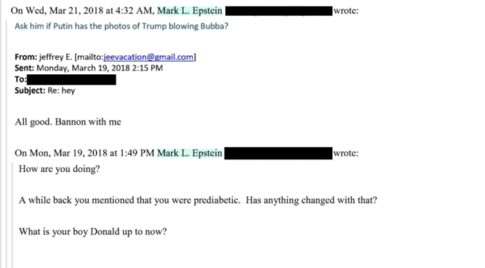 Ask him if Putin has the photos of Trump blowing Bubba?From: jeffrey E. (mailto:jeevacation@gmail.com/ Sent: Monday, March 19, 2018 2:15 PMTo:Subject: Re: heyAll good. Bannon with meOn Mon, Mar 19, 2018 at 1:49 PM Mark L. EpsteinHow are you doing?wrote:wrote:A while back you mentioned that you were prediabetic. Has anything changed with that?What is your boy Donald up to now?