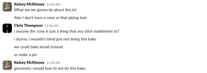 Kelsey McKinney:What are we gonna do about this lolAlso I don’t have a cone or that piping toolChris Thompson:i assume the cone is just a thing that you stick madeleines to?i dunno, i wouldn't mind just not doing this bakewe could bake bread insteador make a pieKelsey McKinney:genuinely i would love to not do this bake