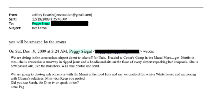 you will be amazed by the aromaOn Sat, Dec 19, 2009 at 3:24 AM, Peggy Siegal 41> wrote:We are sitting in the Amsterdam airport about to take off for Nair. Headed to Cottar's Camp in the Masai Mara....got Mattie in tow...she is dressed as a runaway in ripped jeans and a hoodie and sits on the floor of every airport repacking her knapsack. She is now passed out, like the homeless. Will take photos and send.We are going to photograph ourselves with the Masai in the mud huts and say we crashed the winter White house and are posing with Obama's relatives. Miss you. Keep you posted.Did you see Sarah, the D on tv or speak to her?хохо Peg