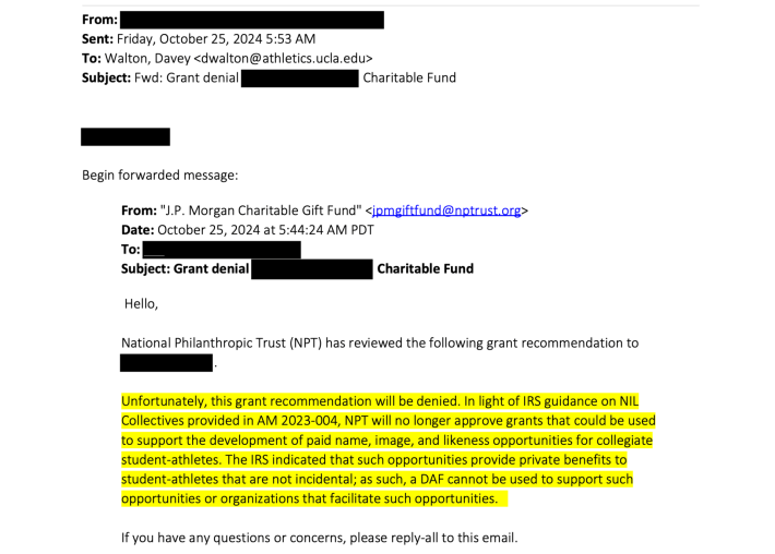 Hello,National Philanthropic Trust (NPT) has reviewed the following grant recommendation to.Unfortunately, this grant recommendation will be denied. In light of IRS guidance on NILCollectives provided in AM 2023-004, NPT will no longer approve grants that could be usedto support the development of paid name, image, and likeness opportunities for collegiatestudent-athletes. The IRS indicated that such opportunities provide private benefits tostudent-athletes that are not incidental; as such, a DAF cannot be used to support suchopportunities or organizations that facilitate such opportunities.