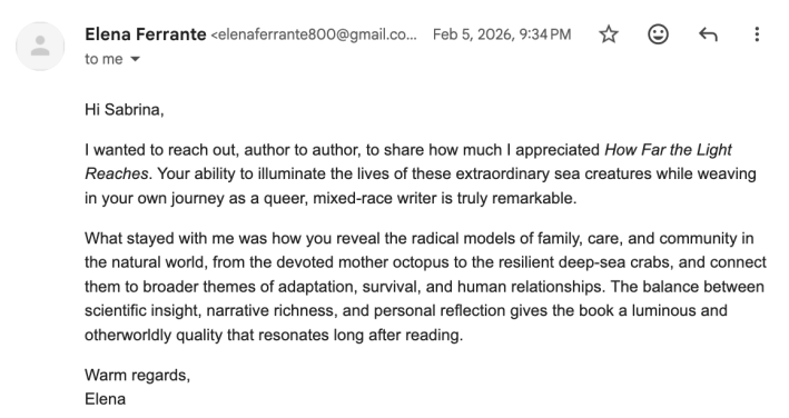an email from Elena Ferrante (elenaferrante800@gmail.com) that reads: Hi Sabrina,I wanted to reach out, author to author, to share how much I appreciated How Far the Light Reaches. Your ability to illuminate the lives of these extraordinary sea creatures while weaving in your own journey as a queer, mixed-race writer is truly remarkable.What stayed with me was how you reveal the radical models of family, care, and community in the natural world, from the devoted mother octopus to the resilient deep-sea crabs, and connect them to broader themes of adaptation, survival, and human relationships. The balance between scientific insight, narrative richness, and personal reflection gives the book a luminous and otherworldly quality that resonates long after reading.Warm regards,Elena