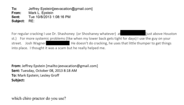 Epstein email to brother Mark, asking: "which chiro practor do you use"Mark responds: "For regular cracking I use Dr. Shashoney (or Shoshaney whatever) at [redacted] (just above Houston st.). For more systemic problems (like when my lower back gets tight for days) I use the guy on your street. Josh Wagner [redacted] He doesn't do cracking, he uses that little thumper to get things into place. I thought it was a scam but he really helped me."