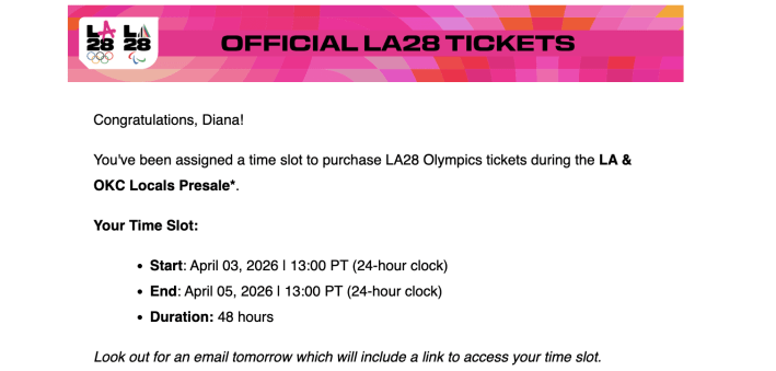 A screenshot from an email. It says: Official LA28 Ticket. Congratulations, Diana! You've been assigned a time slot to purchase LA28 Olympics tickets during the LA & OKC Locals Presale*. Your Time Slot: Start: April 03, 2026 | 13:00 PT (24-hour clock) End: April 05, 2026 | 13:00 PT (24-hour clock) Duration: 48 hours Look out for an email tomorrow which will include a link to access your time slot."