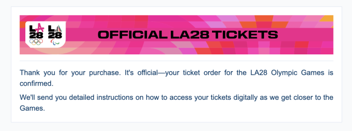 A screenshot of an email. It says: "Official LA28 Tickets. Thank you for your purchase. It's official—your ticket order for the LA28 Olympic Games is confirmed. We'll send you detailed instructions on how to access your tickets digitally as we get closer to the Games."