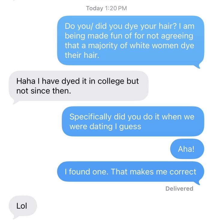 Barry: Do you/ did you dye your hair? I am being made fun of for not agreeing that a majority of white women dye their hair.Her: Haha I have dyed it in college but not since thenBarry: Specfically did you do it when we were dating i guessAha!I found one. That makes me correctHer: Lol