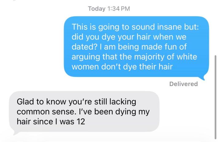 Barry: This is going to sound insane but: did you dye your hair when we dated? I am being made fun of arguing that the majority of white women don't dye their hair.Her: Glad to know you're still lacking common sense. I've been dying my hair since I was 12