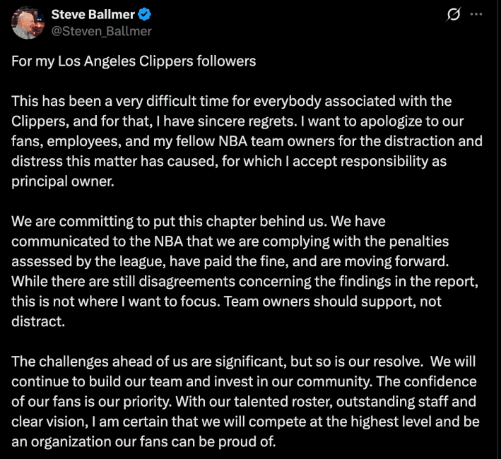 Steve Ballmer's tweet, reading: "For my Los Angeles Clippers followers

This has been a very difficult time for everybody associated with the Clippers, and for that, I have sincere regrets. I want to apologize to our fans, employees, and my fellow NBA team owners for the distraction and distress this matter has caused, for which I accept responsibility as principal owner.
 
We are committing to put this chapter behind us. We have communicated to the NBA that we are complying with the penalties assessed by the league, have paid the fine, and are moving forward. While there are still disagreements concerning the findings in the report, this is not where I want to focus. Team owners should support, not distract.
 
The challenges ahead of us are significant, but so is our resolve.  We will continue to build our team and invest in our community. The confidence of our fans is our priority. With our talented roster, outstanding staff and clear vision, I am certain that we will compete at the highest level and be an organization our fans can be proud of."