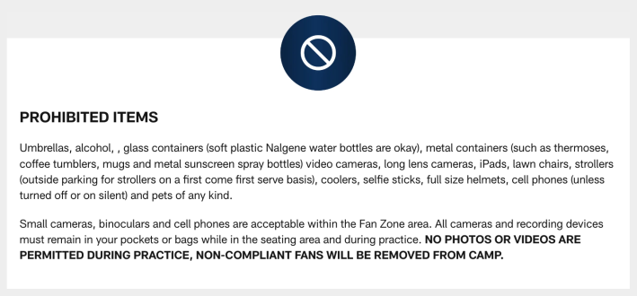 PROHIBITED ITEMS Umbrellas, alcohol, glass containers (Nalgene water bottles are okay), metal containers (such as thermoses, coffee tumblers, mugs and metal sunscreen spray bottles), video cameras, long lens cameras, iPads, lawn chairs, coolers, selfie sticks, full size helmets, cell phones (unless turned off or on silent) and pets of any kind. Small cameras, binoculars and cell phones are acceptable within the Fan Zone area. All cameras and recording devices must remain in your pockets or bags while in the seating area and during practice. NO PHOTOS OR VIDEOS ARE PERMITTED DURING PRACTICE, NON-COMPLIANT FANS WILL BE REMOVED FROM CAMP. Seat pads are permitted as long as they do not exceed 18 inches wide and do not contain pockets, zippers or concealable areas. Weapons or any item that may be used as a weapon are not permitted on the premises. Hard-sided coolers are not permitted, small (lunch-box size) soft-sided coolers are permitted. Metal sunscreen canisters are not permitted inside; sunscreen will be provided by CommonSpirit Health inside the facility. No full-sized helmets will be allowed onto the premises.