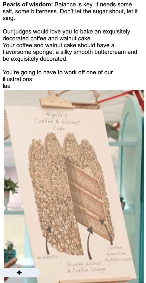 Pearls of wisdom: Balance is key, it needs some salt, some bitterness. Don’t let the sugar shout, let it sing.Our judges would love you to bake an exquisitely decorated coffee and walnut cake.Your coffee and walnut cake should have a flavorsome sponge, a silky smooth buttercream and be exquisitely decorated. You’re going to have to work off one of our illustrations (and then an illustration showing a cake with three tiers, as described)