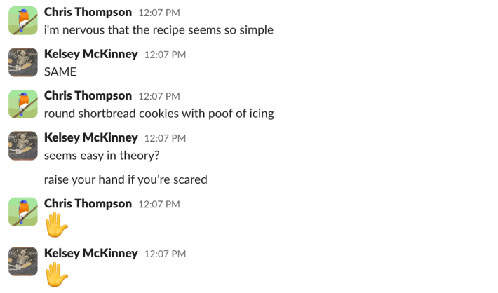 Chris: i'm nervous that the recipe seems so simpleKelsey: SAMEChris: round shortbread cookies with poof of icingKelsey: seems easy in theory?raise your hand if you're scaredChris: [hand emoji]Kelsey: [hand emoji]