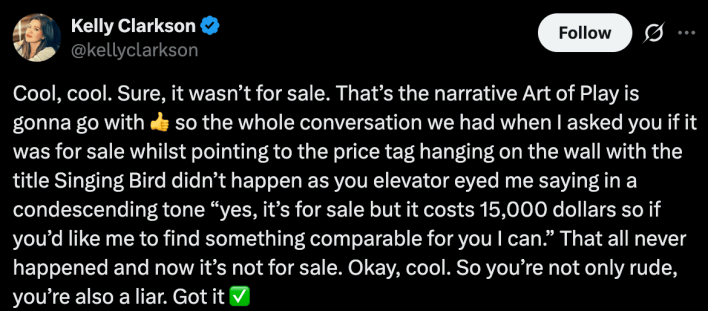 Cool, cool. Sure, it wasn’t for sale. That’s the narrative Art of Play is gonna go with 👍 so the whole conversation we had when I asked you if it was for sale whilst pointing to the price tag hanging on the wall with the title Singing Bird didn’t happen as you elevator eyed me saying in a condescending tone “yes, it’s for sale but it costs 15,000 dollars so if you’d like me to find something comparable for you I can.” That all never happened and now it’s not for sale. Okay, cool. So you’re not only rude, you’re also a liar. Got it ✅