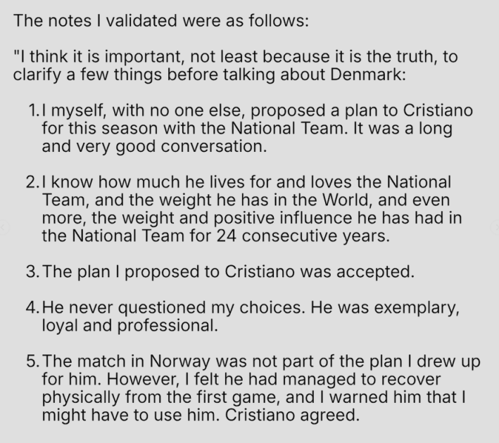 The notes I validated were as follows: "I think it is important, not least because it is the truth, to clarify a few things before talking about Denmark: 1.I myself, with no one else, proposed a plan to Cristiano for this season with the National Team. It was a long and very good conversation. 2.I know how much he lives for and loves the National Team, and the weight he has in the World, and even more, the weight and positive influence he has had in the National Team for 24 consecutive years. 3. The plan I proposed to Cristiano was accepted. 4. He never questioned my choices. He was exemplary, loyal and professional. 5. The match in Norway was not part of the plan I drew up for him. However, I felt he had managed to recover physically from the first game, and I warned him that I might have to use him. Cristiano agreed.